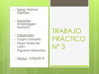  Tema: Nativos 
Digitales 
 Docente: 
Andereggen 
Mariana 
 Integrantes: 
 Cogno Gonzalo, 
 Mayo María de 
Luján, 
 Trigueros Nehemías 
 Fecha: 12/06/2014 
TRABAJO 
PRÁCTICO 
N° 3 
 