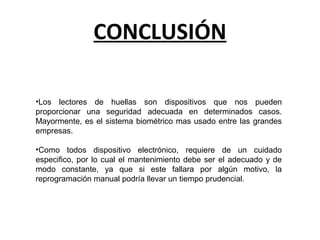 CONCLUSIÓN
•Los lectores de huellas son dispositivos que nos pueden
proporcionar una seguridad adecuada en determinados casos.
Mayormente, es el sistema biométrico mas usado entre las grandes
empresas.
•Como todos dispositivo electrónico, requiere de un cuidado
especifico, por lo cual el mantenimiento debe ser el adecuado y de
modo constante, ya que si este fallara por algún motivo, la
reprogramación manual podría llevar un tiempo prudencial.
 