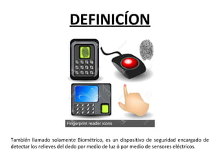 También llamado solamente Biométrico, es un dispositivo de seguridad encargado de
detectar los relieves del dedo por medio de luz ó por medio de sensores eléctricos.
DEFINICÍON
 