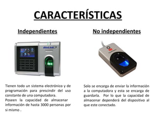 Tienen todo un sistema electrónico y de
programación para prescindir del uso
constante de una computadora.
Poseen la capacidad de almacenar
información de hasta 3000 personas por
si mismo .
CARACTERÍSTICAS
Independientes No independientes
Solo se encarga de enviar la información
a la computadora y esta se encarga de
guardarla. Por lo que la capacidad de
almacenar dependerá del dispositivo al
que este conectado.
 