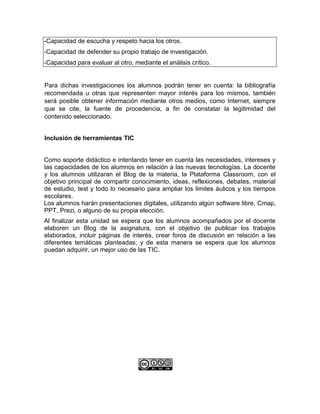 -Capacidad de escucha y respeto hacia los otros.
-Capacidad de defender su propio trabajo de investigación.
-Capacidad para evaluar al otro, mediante el análisis crítico.
Para dichas investigaciones los alumnos podrán tener en cuenta: la bibliografía
recomendada u otras que representen mayor interés para los mismos, también
será posible obtener información mediante otros medios, como Internet, siempre
que se cite, la fuente de procedencia, a fin de constatar la legitimidad del
contenido seleccionado.
Inclusión de herramientas TIC
Como soporte didáctico e intentando tener en cuenta las necesidades, intereses y
las capacidades de los alumnos en relación a las nuevas tecnologías. La docente
y los alumnos utilizaran el Blog de la materia, la Plataforma Classroom, con el
objetivo principal de compartir conocimiento, ideas, reflexiones, debates, material
de estudio, test y todo lo necesario para ampliar los limites áulicos y los tiempos
escolares.
Los alumnos harán presentaciones digitales, utilizando algún software libre, Cmap,
PPT, Prezi, o alguno de su propia elección.
Al finalizar esta unidad se espera que los alumnos acompañados por el docente
elaboren un Blog de la asignatura, con el objetivo de publicar los trabajos
elaborados, incluir páginas de interés, crear foros de discusión en relación a las
diferentes temáticas planteadas; y de esta manera se espera que los alumnos
puedan adquirir, un mejor uso de las TIC.
 