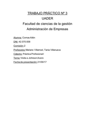 TRABAJO PRÁCTICO Nº 3
UADER
Facultad de ciencias de la gestión
Administración de Empresas
Alumna: Comas Ailén
DNI: 42.070.938
Comisión: 2
Profesores: Mariano Villarroel, Tania Villanueva
Cátedra: Práctica ProfesionalI
Tema: Visita a JohnsonAcero
Fecha de presentación: 21/09/17
 