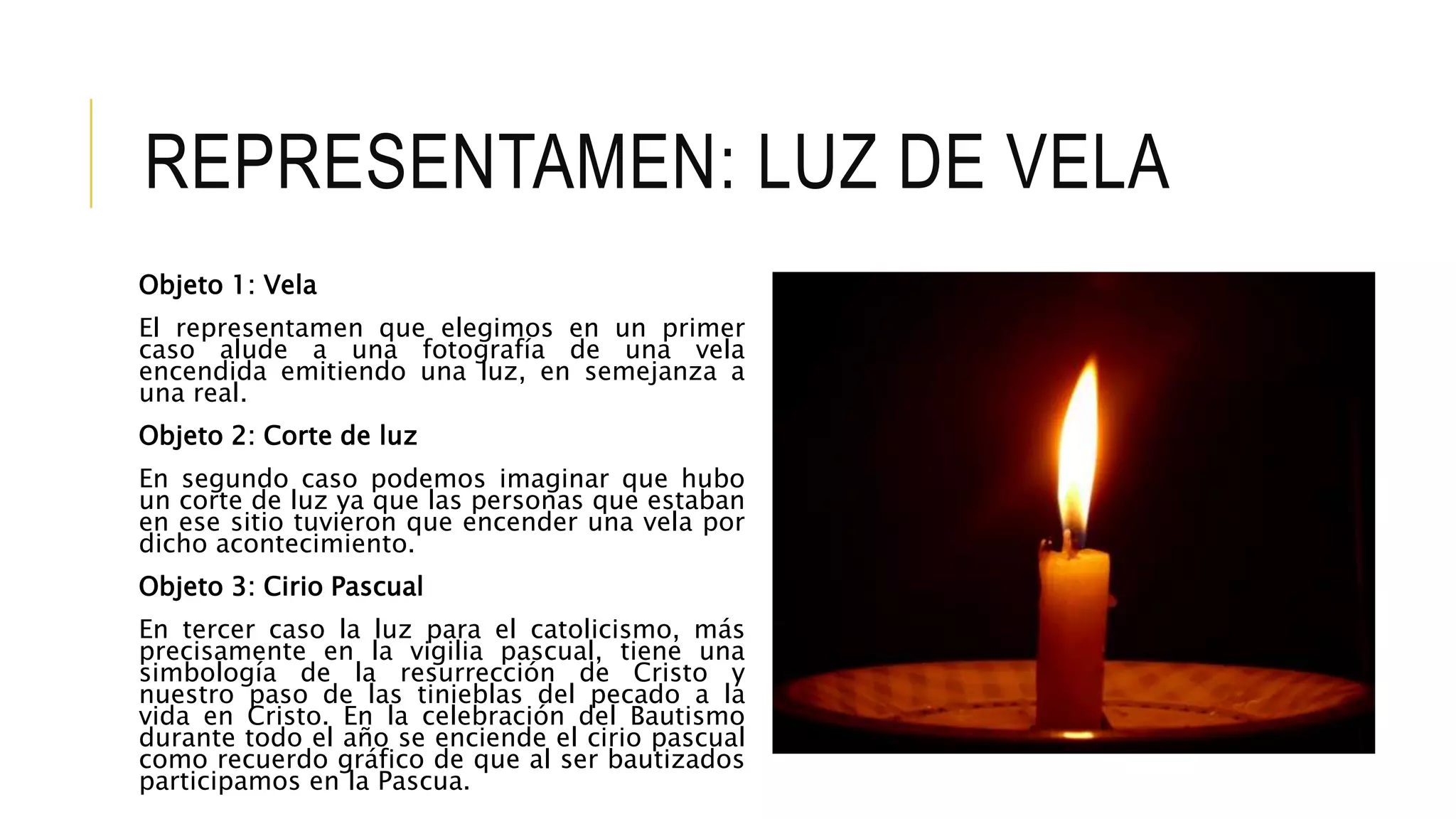 REPRESENTAMEN: LUZ DE VELA
Objeto 1: Vela
El representamen que elegimos en un primer
caso alude a una fotografía de una vela
encendida emitiendo una luz, en semejanza a
una real.
Objeto 2: Corte de luz
En segundo caso podemos imaginar que hubo
un corte de luz ya que las personas que estaban
en ese sitio tuvieron que encender una vela por
dicho acontecimiento.
Objeto 3: Cirio Pascual
En tercer caso la luz para el catolicismo, más
precisamente en la vigilia pascual, tiene una
simbología de la resurrección de Cristo y
nuestro paso de las tinieblas del pecado a la
vida en Cristo. En la celebración del Bautismo
durante todo el año se enciende el cirio pascual
como recuerdo gráfico de que al ser bautizados
participamos en la Pascua.
 