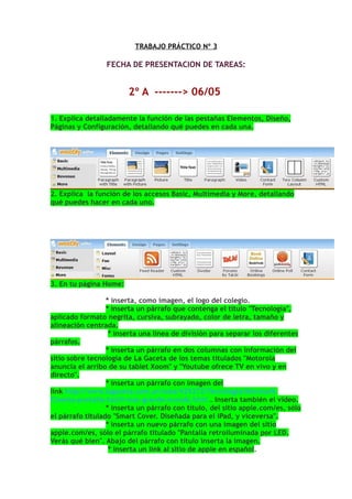 TRABAJO PRÁCTICO Nº 3

                 FECHA DE PRESENTACION DE TAREAS:


                        2º A -------> 06/05

1. Explica detalladamente la función de las pestañas Elementos, Diseño,
Páginas y Configuración, detallando qué puedes en cada una.




2. Explica la función de los accesos Basic, Multimedia y More, detallando
qué puedes hacer en cada uno.




3. En tu página Home:

                  * inserta, como imagen, el logo del colegio.
                  * inserta un párrafo que contenga el título "Tecnología",
aplicado formato negrita, cursiva, subrayado, color de letra, tamaño y
alineación centrada.
                   * inserta una linea de división para separar los diferentes
párrafos.
                  * inserta un párrafo en dos columnas con información del
sitio sobre tecnología de La Gaceta de los temas titulados "Motorola
anuncia el arribo de su tablet Xoom" y "Youtube ofrece TV en vivo y en
directo".
                  * inserta un párrafo con imagen del
link http://www.lagaceta.com.ar/nota/429272/Tecnologia/Microsoft-
Cinema-pantalla-tactil-mas-grande-mundo.html . Inserta también el video.
                  * inserta un párrafo con título, del sitio apple.com/es, sólo
el párrafo titulado "Smart Cover. Diseñada para el iPad, y viceversa".
                  * inserta un nuevo párrafo con una imagen del sitio
apple.com/es, sólo el párrafo titulado "Pantalla retroiluminada por LED.
Verás qué bien". Abajo del párrafo con título inserta la imagen.
                   * inserta un link al sitio de apple en español.
 