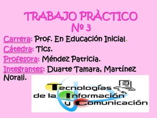 TRABAJO PRÀCTICO
Nº 3
Carrera: Prof. En Educación Inicial.
Cátedra: Tics.
Profesora: Méndez Patricia.
Integrantes: Duarte Tamara, Martínez
Norali.
 