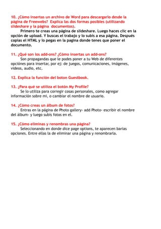10. ¿Cómo insertas un archivo de Word para descargarlo desde la
página de Freewebs? Explica las dos formas posibles (utilizando
slideshare y la página documentos).
      Primero te creas una página de slideshare. Luego haces clic en la
opción de upload. Y buscas el trabajo y lo subís a esa página. Después
copias el HTML y lo pegas en la pagina donde tenes que poner el
documento.

11. ¿Qué son los add-ons? ¿Cómo insertas un add-ons?
     Son propagandas que le podes poner a tu Web de diferentes
opciónes para insertar, por ej: de juegos, comunicaciones, imágenes,
videos, audio, etc.

12. Explica la función del boton Guestbook.

13. ¿Para qué se utiliza el botón My Profile?
     Se lo utiliza para corregir cosas personales, como agregar
información sobre mi, o cambiar el nombre de usuario.

14. ¿Cómo creas un álbum de fotos?
      Entras en la página de Photo gallery- add Photo- escribir el nombre
del álbum- y luego subís fotos en el.

15. ¿Cómo eliminas y renombras una página?
     Seleccionando en donde dice page options, te aparecen barias
opciones. Entre ellas la de eliminar una página y renombrarla.
 
