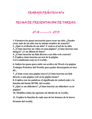 TRABAJO PRÁCTICO Nº4


   FECHA DE PRESENTACION DE TAREAS:


                   2º A -------> 27/3

1. Enumera los pasos necesarios para crear un sitio. ¿Puedes
crear más de un sitio con tu mismo nombre de usuario?
2. ¿Qué es el diseño de un sitio? Y cual es el url de tu sitio.
3. ¿Cómo insertas un video en una página? ¿Cómo insertas una
imagen? ¿Y un álbum de fotos?
4. ¿Cómo insertas un link directo a un sitio web externo?
5. Explica cómo insertas un test de la página
www.analizame.com en el weebly.
6. Indica los pasos para subir un archivo de Word a la página
Trabajos Prácticos del Weebly para poder descargarlo en otra
PC.
7. ¿Cómo creas una página nueva?¿Cómo insertas un link
directo a una página web en la página home?
8. Explica con tus palabras el significado de embed code y la
función del botón HTML del weebly.
9. ¿Qué es un slideshow? ¿Cómo insertas un slideshow en tu
página?
10. Modifica todas las opciones de diseño de tu weebly.
11. Explica la función de cada uno de los botones de la barra
formato del weebly.
 