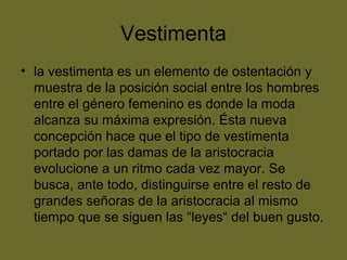 Vestimenta
• la vestimenta es un elemento de ostentación y
muestra de la posición social entre los hombres
entre el género femenino es donde la moda
alcanza su máxima expresión. Ésta nueva
concepción hace que el tipo de vestimenta
portado por las damas de la aristocracia
evolucione a un ritmo cada vez mayor. Se
busca, ante todo, distinguirse entre el resto de
grandes señoras de la aristocracia al mismo
tiempo que se siguen las “leyes“ del buen gusto.
 