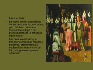 • Indumentaria:
• La moda era un pasatiempo
de las personas acomodadas,
pero también durante el
renacimiento llegó a ser
preocupación de la próspera
edad media.
• Las comunicaciones y el
transporte eran más rápidos y
efectivos, proliferaron las
esplendidas mercancías de
lujo, y la gente empezó a
desearlas.
 