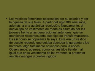 • Los vestidos femeninos sobresalen por su colorido y por
la riqueza de sus telas. A partir del siglo XIV asistimos,
además, a una auténtica revolución. Nuevamente, el
nuevo tipo de vestimenta de moda es asumido por las
jóvenes frente a las generaciones anteriores, que se
mantienen reticentes ante este tipo de transformaciones.
Es así como se populariza la saya. Éste era un vestido
de escote redondo que dejaba desnuda la garganta y los
hombros, algo totalmente novedoso para la época.
Observamos, además, como los vestidos tienden, al
igual que en la vestimenta de los varones, a presentar
amplias mangas y cuellos rígidos.
 