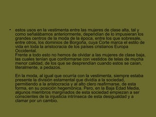 • estos usos en la vestimenta entre las mujeres de clase alta, tal y
como señalábamos anteriormente, dependían de lo impusieran los
grandes centros de la moda de la época, entre los que sobresale,
entre otros, los dominios de Borgoña, cuya Corte marca el estilo de
vida en toda la aristocracia de los países cristianos Europa
Occidental.
Frente a todo esto no hemos de olvidar a las mujeres de clase baja,
las cuales tenían que conformarse con vestidos de telas de mucha
menor calidad, de los que se desprendían cuando estos se caían,
literalmente, a pedazos.
En la moda, al igual que ocurría con la vestimenta, siempre estaba
presente la división estamental que dividía a la sociedad,
permitiendo a la aristocracia y al alto clero reafirmarse, de esta
forma, en su posición hegemónica. Pero, en la Baja Edad Media,
algunos miembros marginados de esta sociedad empiezan a ser
conscientes de la injusticia intrínseca de esta desigualdad y a
clamar por un cambio.
 