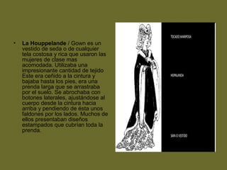 • La Houppelande / Gown es un
vestido de seda o de cualquier
tela costosa y rica que usaron las
mujeres de clase mas
acomodada. Utilizaba una
impresionante cantidad de tejido
Este era ceñido a la cintura y
bajaba hasta los pies, era una
prenda larga que se arrastraba
por el suelo. Se abrochaba con
botones laterales, ajustándose al
cuerpo desde la cintura hacia
arriba y pendiendo de ésta unos
faldones por los lados. Muchos de
ellos presentaban diseños
estampados que cubrían toda la
prenda.
 