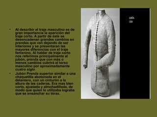 • Al describir el traje masculino es de
gran importancia la aparición del
traje corto. A partir de éste se
desencadenan grandes cambios en
prendas que van dejando de ser
interiores y se presentaran las
mayores diferencias con el traje
femenino. Al hablar de traje corto
nos referimos principalmente al
jubón, prenda que con más o
menos cambios cubrirá el torso
masculino por aproximadamente
cuatro siglo
• Jubón Prenda superior similar a una
chaquetilla abotonada en el
delantero, con un cinturón a la
altura de las caderas. Era mas bien
corta, ajustada y almohadillada, de
modo que quien lo utilizaba lograba
que se ensanchar su tórax.
 