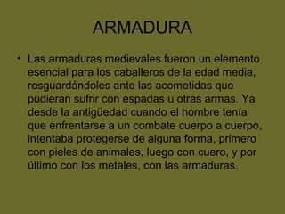 ARMADURA
• Las armaduras medievales fueron un elemento
esencial para los caballeros de la edad media,
resguardándoles ante las acometidas que
pudieran sufrir con espadas u otras armas. Ya
desde la antigüedad cuando el hombre tenía
que enfrentarse a un combate cuerpo a cuerpo,
intentaba protegerse de alguna forma, primero
con pieles de animales, luego con cuero, y por
último con los metales, con las armaduras.
 