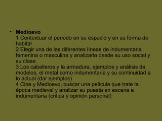 • Medioevo
1 Contextuar el periodo en su espacio y en su forma de
habitar
2 Elegir una de las diferentes líneas de indumentaria
femenina o masculina y analizarla desde su uso social y
su clase.
3 Los caballeros y la armadura, ejemplos y análisis de
modelos, el metal como indumentaria y su continuidad a
lo actual (dar ejemplos)
4 Cine y Medioevo, buscar una película que trate la
época medieval y analizar su puesta en escena e
indumentaria (critica y opinión personal)
 
