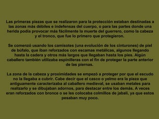 Las primeras piezas que se realizaron para la protección estaban destinadas a
las zonas más débiles e indefensas del cuerpo, o para las partes donde una
herida podía provocar más fácilmente la muerte del guerrero, como la cabeza
y el tronco, que fue lo primero que protegieron.
Se comenzó usando los camisotes (una evolución de los cinturones) de piel
de búfalo, que iban reforzados con escamas metálicas, algunos llegando
hasta la cadera y otros más largos que llegaban hasta los pies. Algún
caballero también utilizaba espinilleras con el fin de proteger la parte anterior
de las piernas.
La zona de la cabeza y proximidades se empezó a proteger por que el escudo
no la llegaba a cubrir. Cabe decir que el casco o yelmo era la pieza que
antiguamente caracterizaba al caballero medieval, se usaban metales para
realizarlo y se dibujaban adornos, para destacar entre los demás. A veces
eran reforzados con bronce o se les colocaba colmillos de jabalí, ya que estos
pesaban muy poco.
 
