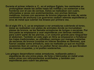 Durante el primer milenio a. C., en el antiguo Egipto, los camisotes se
prolongaban desde las axilas hasta las rodillas y se sostenían a los
hombros con el uso de correas. Estos se realizaban con cuero,
reforzadas a veces con acolchamientos, con anchas láminas
metálicas, incluso con escamas de bronce (algunas de más de veinte
centímetros de anchura) Los guerreros usaban además espinilleras y
aros de metal que cubrían los brazos por primera vez.
En el siglo XV a. C. ya se empiezan a ver armaduras cubriendo el torso,
éstas se realizaban con pieles de animales donde se incrustaban
piezas de bronce, se les llamaba armaduras de lorigas o escamas. Por
otra parte se empezaron a usar espinilleras con láminas metálicas,
para cubrir parte de las piernas, y un cinturón grande para resguardar
el abdomen. También en este siglo en Siria se empezaron a fortalecer
los trajes tradicionales, se utilizaban camisas con mangas cubiertas
de escamas de bronce (cosidas en hileras flexibles en láminas), que
fueron usadas como armadura, esto se realizaba ya que en muchas
ocasiones iban en carros y no podían llevar escudos, ya que llevaban
las manos ocupadas, y no podían sostenerlos.
Los griegos desarrollaron estas armaduras, realizando petos y
espalderas de una única pieza, de forja o fabricadas en metal unas
sobre otras con reforzamientos acolchados, y también con
espinilleras para cubrir las piernas.
 