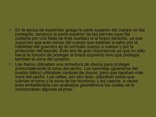 • En la época de esplendor griego la parte superior del cuerpo no iba
protegido, tampoco la parte superior de las piernas (que iba
cubierta por una falda de tiras sueltas) ni el brazo derecho, ya que
suponían que eran zonas del cuerpo que estaban a salvo por la
habilidad del guerrero en el combate cuerpo a cuerpo y por la
protección del escudo. Éste era de gran importancia ya que no sólo
hacía la función de proteger el brazo izquierdo sino que protegía
también la zona del corazón.
• Los íberos utilizaban una armadura de discos para proteger
primordialmente la zona del pecho. Los samnitas (guerreros del
pueblo itálico) utilizaban corazas de discos, pero que tapaban más
zona del pecho. Los celtas, por otro lado, utilizaban petos que
cubrían el torso y la zona de los hombros; y los cascos, a veces
eran embellecidos con acabados geométricos los cuales se le
incorporaban algunas plumas.
 