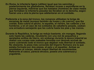 En Roma, la infantería ligera (vélites) igual que los samnitas y
posteriormente los gladiadores, llevaban ócreas o espinilleras en la
pierna izquierda, mientras que los hastatos (hombres de clase media
que formaban la infantería pesada) las llevaban en la derecha, según
fueran una u otra la pierna que adelantaran en el combate.
Preferente a la zona del tronco, los romanos utilizaban la loriga de
escamas de metal (aunque también de hueso y de cuerno), que iba
cosida. Ésta cubría el pecho, la espalda, el vientre, las caderas y los
hombros; y en el caso de los soldados de caballería pesada, usaban
una armadura semejante que les cubría hasta los pies y las manos.
Durante la República, la loriga se redujo bastante, sin mangas, llegando
solo hasta las caderas, recubierto con una red de pequeños y
apretados anillos de hierro, sin embargo durante la época imperial se
realizó una coraza más maleable formada con láminas anchas de
acero cubriendo todo el tronco que dejaban más libertad al soldado.
No obstante, la pieza más conocida del Imperio Romano era la que
estaba formada por dos piezas, el peto y el espaldar. Ambas se
amoldaban al cuerpo, dando mayor libertad de movimientos.
Referente al casco, parecía etrusco, poseía una cubrenuca y
yugulares.
 