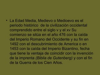 • La Edad Media, Medievo o Medioevo es el
periodo histórico de la civilización occidental
comprendido entre el siglo v y el xv Su
comienzo se sitúa en el año 476 con la caída
del Imperio Romano del Occidente y su fin en
1492 con el descubrimiento de America o en
1453 con la caída del Imperio Bizantino, fecha
que tiene la ventaja de coincidir con la invención
de la imprenta (Biblia de Gutenberg) y con el fin
de la Guerra de los Cien Años.
 