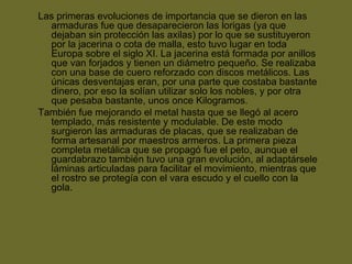 Las primeras evoluciones de importancia que se dieron en las
armaduras fue que desaparecieron las lorigas (ya que
dejaban sin protección las axilas) por lo que se sustituyeron
por la jacerina o cota de malla, esto tuvo lugar en toda
Europa sobre el siglo XI. La jacerina está formada por anillos
que van forjados y tienen un diámetro pequeño. Se realizaba
con una base de cuero reforzado con discos metálicos. Las
únicas desventajas eran, por una parte que costaba bastante
dinero, por eso la solían utilizar solo los nobles, y por otra
que pesaba bastante, unos once Kilogramos.
También fue mejorando el metal hasta que se llegó al acero
templado, más resistente y modulable. De este modo
surgieron las armaduras de placas, que se realizaban de
forma artesanal por maestros armeros. La primera pieza
completa metálica que se propagó fue el peto, aunque el
guardabrazo también tuvo una gran evolución, al adaptársele
láminas articuladas para facilitar el movimiento, mientras que
el rostro se protegía con el vara escudo y el cuello con la
gola.
 