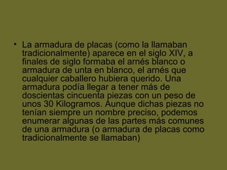 • La armadura de placas (como la llamaban
tradicionalmente) aparece en el siglo XIV, a
finales de siglo formaba el arnés blanco o
armadura de unta en blanco, el arnés que
cualquier caballero hubiera querido. Una
armadura podía llegar a tener más de
doscientas cincuenta piezas con un peso de
unos 30 Kilogramos. Aunque dichas piezas no
tenían siempre un nombre preciso, podemos
enumerar algunas de las partes más comunes
de una armadura (o armadura de placas como
tradicionalmente se llamaban)
 
