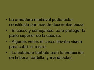 • La armadura medieval podía estar
constituida por más de doscientas pieza
• - El casco y semejantes, para proteger la
parte superior de la cabeza.
• - Algunas veces el casco llevaba visera
para cubrir el rostro.
• - La babera o barbote para la protección
de la boca, barbilla, y mandíbulas.
 