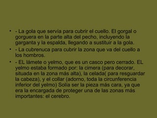 • - La gola que servía para cubrir el cuello. El gorgal o
gorguera en la parte alta del pecho, incluyendo la
garganta y la espalda, llegando a sustituir a la gola.
• - La cubrenuca para cubrir la zona que va del cuello a
los hombros.
• - EL lámete o yelmo, que es un casco pero cerrado. EL
yelmo estaba formado por: la cimera (para decorar,
situada en la zona más alta), la celada( para resguardar
la cabeza), y el collar (adorno, toda la circunferencia
inferior del yelmo) Solía ser la pieza más cara, ya que
era la encargada de proteger una de las zonas más
importantes: el cerebro.
 