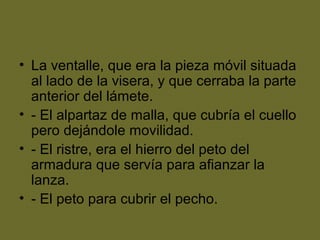 • La ventalle, que era la pieza móvil situada
al lado de la visera, y que cerraba la parte
anterior del lámete.
• - El alpartaz de malla, que cubría el cuello
pero dejándole movilidad.
• - El ristre, era el hierro del peto del
armadura que servía para afianzar la
lanza.
• - El peto para cubrir el pecho.
 