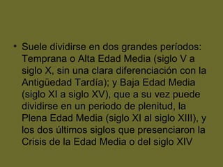 • Suele dividirse en dos grandes períodos:
Temprana o Alta Edad Media (siglo V a
siglo X, sin una clara diferenciación con la
Antigüedad Tardía); y Baja Edad Media
(siglo XI a siglo XV), que a su vez puede
dividirse en un periodo de plenitud, la
Plena Edad Media (siglo XI al siglo XIII), y
los dos últimos siglos que presenciaron la
Crisis de la Edad Media o del siglo XIV
 