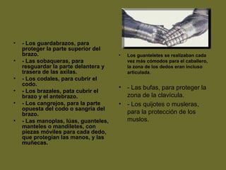 • - Los guardabrazos, para
proteger la parte superior del
brazo.
• - Las sobaqueras, para
resguardar la parte delantera y
trasera de las axilas.
• - Los codales, para cubrir el
codo.
• - Los brazales, pata cubrir el
brazo y el antebrazo.
• - Los cangrejos, para la parte
opuesta del codo o sangría del
brazo.
• - Las manoplas, lúas, guanteles,
manteles o mandiletes, con
piezas móviles para cada dedo,
que protegían las manos, y las
muñecas.
• Los guanteletes se realizaban cada
vez más cómodos para el caballero,
la zona de los dedos eran incluso
articulada.
• - Las bufas, para proteger la
zona de la clavícula.
• - Los quijotes o musleras,
para la protección de los
muslos.
 