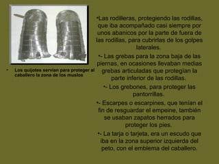 • Los quijotes servían para proteger al
caballero la zona de los muslos
•Las rodilleras, protegiendo las rodillas,
que iba acompañado casi siempre por
unos abanicos por la parte de fuera de
las rodillas, para cubrirlas de los golpes
laterales.
•- Las grebas para la zona baja de las
piernas, en ocasiones llevaban medias
grebas articuladas que protegían la
parte inferior de las rodillas.
•- Los grebones, para proteger las
pantorrillas.
•- Escarpes o escarpines, que tenían el
fin de resguardar el empeine, también
se usaban zapatos herrados para
proteger los pies.
•- La tarja o tarjeta, era un escudo que
iba en la zona superior izquierda del
peto, con el emblema del caballero.
 