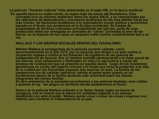 La película “Corazón valiente” esta ambientada en el siglo XIII, en la época medieval
En aquella época su orden social, se regían bajo las bases del feudalismo. Este
concepto tuvo su máximo esplendor entre los siglos VIII-IX, y se caracterizaba por
las relaciones de dependencia y vinculación jerárquica de los mas débiles hacia los
mas fuertes. Se denomina feudalismo a la organización social, política y económica
basada en el feudo que predominó en la Europa occidental. Se trataba de
propiedades de terrenos cultivados principalmente por siervos, parte de cuya
producción debía ser entregada en concepto de "censo" (arriendo) al amo de las
tierras, en la mayoría de los casos un pequeño noble (señor) nominalmente leal a un
rey.
WALLACE Y LOS GRUPOS SOCIALES DENTRO DEL FEUDALISMO.
William Wallace el protagonista de la película corazón valiente, nació
aproximadamente en el año 1270, fue un escocés que dirigió a su país contra la
ocupación inglesa y contra el rey Eduardo I de Inglaterra en las guerras de
independencia de escocia. Era un hombre humilde perteneciente a la clase social de
los siervos, eran campesinos y dedicaban su vida a la agricultura a causa del
proceso de ruralizacion que se presento en aquella época luego de las invasiones
germánicas en contra del imperio romano y el miedo que tomo la población a la vida
en la cuidad por los frecuentes saqueos que ocurrían en esta. La familia de los
campesinos era de carácter patriarcal, siendo el padre quien poseía un rol
fundamental dentro de la familia teniendo más autoridad sobre los demás
integrantes del núcleo familiar.
En otro estamento de la sociedad encontramos a los señores feudales, eran nobles
a quienes el rey les asigno un territorio donde establecieron el feudo.
Dentro de la película Wallace enfrenta a un Señor feudal ingles en busca de
venganza, tras la muerte que le dieron los soldados ingleses a su esposa,
desafiando con esto el poder. Wallace decide volver a tomar las armas y organizar una
rebelión para mantener la independencia de su país.
 