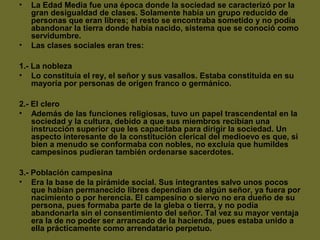• La Edad Media fue una época donde la sociedad se caracterizó por la
gran desigualdad de clases. Solamente había un grupo reducido de
personas que eran libres; el resto se encontraba sometido y no podía
abandonar la tierra donde había nacido, sistema que se conoció como
servidumbre.
• Las clases sociales eran tres:
1.- La nobleza
• Lo constituía el rey, el señor y sus vasallos. Estaba constituida en su
mayoría por personas de origen franco o germánico.
2.- El clero
• Además de las funciones religiosas, tuvo un papel trascendental en la
sociedad y la cultura, debido a que sus miembros recibían una
instrucción superior que les capacitaba para dirigir la sociedad. Un
aspecto interesante de la constitución clerical del medioevo es que, si
bien a menudo se conformaba con nobles, no excluía que humildes
campesinos pudieran también ordenarse sacerdotes.
3.- Población campesina
• Era la base de la pirámide social. Sus integrantes salvo unos pocos
que habían permanecido libres dependían de algún señor, ya fuera por
nacimiento o por herencia. El campesino o siervo no era dueño de su
persona, pues formaba parte de la gleba o tierra, y no podía
abandonarla sin el consentimiento del señor. Tal vez su mayor ventaja
era la de no poder ser arrancado de la hacienda, pues estaba unido a
ella prácticamente como arrendatario perpetuo.
 