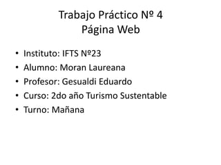 Trabajo Práctico Nº 4
Página Web
• Instituto: IFTS Nº23
• Alumno: Moran Laureana
• Profesor: Gesualdi Eduardo
• Curso: 2do año Turismo Sustentable
• Turno: Mañana
 