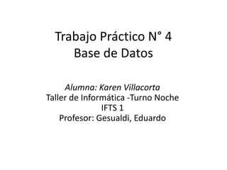 Trabajo Práctico N° 4
Base de Datos
Alumna: Karen Villacorta
Taller de Informática -Turno Noche
IFTS 1
Profesor: Gesualdi, Eduardo
 