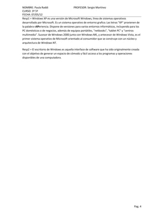 NOMBRE: Paula Raddi                        PROFESOR: Sergio Martínez
CURSO: 3º 5º
FECHA: 07/05/12
Resp1 = Windows XP es una versión de Microsoft Windows, línea de sistemas operativos
desarrollado por Microsoft. Es un sistema operativo de entorno grafico. Las letras "XP" provienen de
la palabra eXPeriencia. Dispone de versiones para varios entornos informáticos, incluyendo para los
PC domésticos o de negocios, además de equipos portátiles, "netbooks", "tablet PC" y "centros
multimedia". Sucesor de Windows 2000 junto con Windows ME, y antecesor de Windows Vista, es el
primer sistema operativo de Microsoft orientado al consumidor que se construye con un núcleo y
arquitectura de Windows NT.

Resp2 = El escritorio de Windows es aquella interface de software que ha sido originalmente creada
con el objetivo de generar un espacio de cómodo y fácil acceso a los programas y operaciones
disponibles de una computadora.




                                                                                              Pag. 4
 