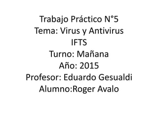 Trabajo Práctico N°5
Tema: Virus y Antivirus
IFTS
Turno: Mañana
Año: 2015
Profesor: Eduardo Gesualdi
Alumno:Roger Avalo
 