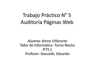 Trabajo Práctico N° 5
Auditoría Páginas Web
Alumna: Karen Villacorta
Taller de Informática -Turno Noche
IFTS 1
Profesor: Gesualdi, Eduardo
 