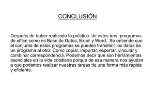 CONCLUSIÓN
Después de haber realizado la práctica de estos tres programas
de office como es Base de Datos, Excel y Word. Se entiende que
el conjunto de estos programas se pueden transferir los datos de
un programa al otro: Como copiar, importar, exportar, vincular y
combinar correspondencia. Podemos decir que son herramientas
esenciales en la vida cotidiana porque de esa manera nos ayudan
a que podamos realizar nuestras tareas de una forma más rápida
y eficiente.
 