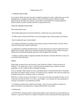 Trabajo Práctico N°5

1. CHROME WEB STORE:

Es un espacio online que ofrece una gran variedad de extensiones, temas y aplicaciones que se han
diseñado para el navegador Google Chrome. Chrome Web Store permite explorar y probar
aplicaciones de una forma muy sencilla, ya que muestra cada elemento en su propia página de
detalles, donde se pueden consultar opiniones y dejar puntuaciones.

USOS DE CHROME WEB STORE

Para instalar aplicaciones:

- Para instalar aplicaciones de Chrome Web Store, se debe tener una cuenta de Google.

- Se debe acceder a Chrome Web Store a través de la página: http://chrome.google.com/webstore.

- Busca la aplicación que se desee instalar.

- En la página de detalles de las aplicaciones gratuitas, aparece el botón Añadir a Chrome. Hacer
click en ese botón para instalar la aplicación.

- La aplicación se instalará automáticamente y el icono aparecerá en la sección Aplicaciones de la
página Nueva pestaña. Aparecerá un mensaje automático que dirigirá al icono situado en la parte
superior de la ventana del navegador para que se abra la página Nueva pestaña.

- También se puede acceder a la página de detalles del elemento en Chrome Web Store y hacer clic
en el botón Iniciar aplicación.

POKKI:

Pokki añade tus aplicaciones web favoritas, como Facebook o GMail, a la barra de tareas de
Windows 7. Se cargan como iconos y muestran prácticas notificaciones y números de ítems
pendientes. Un clic y Pokki las abre en elegantes recuadros.
Una vez instalado, Pokki muestra su icono -una bellota blanca- al lado del botón Inicio. Presiónalo
para elegir qué modulos añadir a la barra. Se instalan en pocos segundos. Para cada uno tendrás que
modificar las opciones e introducir usuario y contraseña.
Pokki lleva a la barra de tareas de Windows 7 lo que antes solo tenía el navegador Chrome con sus
extensiones en forma de botón. Y lo cierto es que trabajar y ver el número de correos pendientes o
mensajes en Facebook es increíblemente cómodo.

3. Al instalar las aplicaciones cuando inicio Google, y abro una nueva pestaña, me aparece la
opción de clickear en las aplicaciones e ingresar directamente a las mismas:

4. Aplicaciones:

- CLOUD SAVE: transfiere archivos directamente desde la web a dieciocho servicios diferentes en
Chrome. Lo que hace Cloud Save es añadir un submenú al menú contextual de Chrome que permite
 