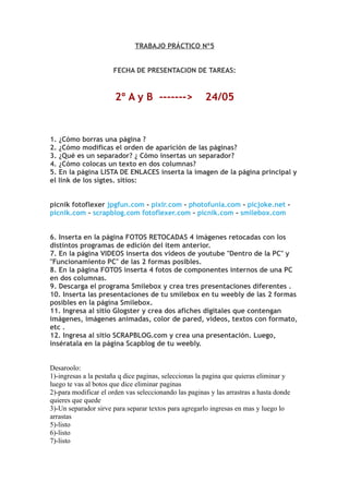 TRABAJO PRÁCTICO Nº5


                      FECHA DE PRESENTACION DE TAREAS:


                       2º A y B ------->               24/05


1. ¿Cómo borras una página ?
2. ¿Cómo modificas el orden de aparición de las páginas?
3. ¿Qué es un separador? ¿ Cómo insertas un separador?
4. ¿Cómo colocas un texto en dos columnas?
5. En la página LISTA DE ENLACES inserta la imagen de la página principal y
el link de los sigtes. sitios:


picnik fotoflexer jpgfun.com - pixlr.com - photofunia.com - picjoke.net -
picnik.com - scrapblog.com fotoflexer.com - picnik.com - smilebox.com


6. Inserta en la página FOTOS RETOCADAS 4 imágenes retocadas con los
distintos programas de edición del item anterior.
7. En la página VIDEOS inserta dos videos de youtube "Dentro de la PC" y
"Funcionamiento PC" de las 2 formas posibles.
8. En la página FOTOS inserta 4 fotos de componentes internos de una PC
en dos columnas.
9. Descarga el programa Smilebox y crea tres presentaciones diferentes .
10. Inserta las presentaciones de tu smilebox en tu weebly de las 2 formas
posibles en la página Smilebox.
11. Ingresa al sitio Glogster y crea dos afiches digitales que contengan
imágenes, imágenes animadas, color de pared, videos, textos con formato,
etc .
12. Ingresa al sitio SCRAPBLOG.com y crea una presentación. Luego,
insératala en la página Scapblog de tu weebly.


Desaroolo:
1)-ingresas a la pestaña q dice paginas, seleccionas la pagina que quieras eliminar y
luego te vas al botos que dice eliminar paginas
2)-para modificar el orden vas seleccionando las paginas y las arrastras a hasta donde
quieres que quede
3)-Un separador sirve para separar textos para agregarlo ingresas en mas y luego lo
arrastas
5)-listo
6)-listo
7)-listo
 