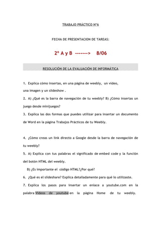 TRABAJO PRÁCTICO Nº6



                  FECHA DE PRESENTACION DE TAREAS:



                      2º A y B ------->          8/06


             RESOLUCIÒN DE LA EVALUACIÓN DE INFORMÁTICA



1. Explica cómo insertas, en una página de weebly, un video,

una imagen y un slideshow .

2. A) ¿Qué es la barra de navegación de tu weebly? B) ¿Cómo insertas un

juego desde minijuegos?

3. Explica las dos formas que puedes utilizar para insertar un documento

de Word en la página Trabajos Prácticos de tu Weebly.



4. ¿Cómo creas un link directo a Google desde la barra de navegación de

tu weebly?

5. A) Explica con tus palabras el significado de embed code y la función

del botón HTML del weebly.

  B) ¿Es importante el código HTML?¿Por qué?

6. ¿Qué es el slideshare? Explica detalladamente para qué lo utilizaste.

7. Explica los pasos para insertar un enlace a youtube.com en la

palabra Videos   de   youtube en   la   página   Home    de   tu   weebly.
 