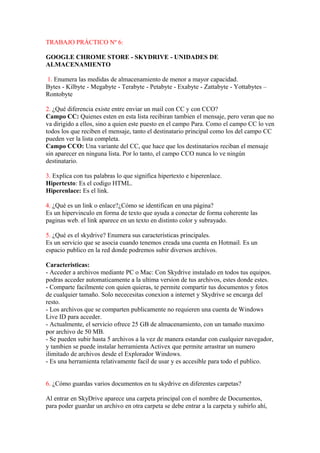 TRABAJO PRÁCTICO Nº 6:

GOOGLE CHROME STORE - SKYDRIVE - UNIDADES DE
ALMACENAMIENTO

1. Enumera las medidas de almacenamiento de menor a mayor capacidad.
Bytes - Kilbyte - Megabyte - Terabyte - Petabyte - Exabyte - Zattabyte - Yottabytes –
Rontobyte

2. ¿Qué diferencia existe entre enviar un mail con CC y con CCO?
Campo CC: Quienes esten en esta lista recibiran tambien el mensaje, pero veran que no
va dirigido a ellos, sino a quien este puesto en el campo Para. Como el campo CC lo ven
todos los que reciben el mensaje, tanto el destinatario principal como los del campo CC
pueden ver la lista completa.
Campo CCO: Una variante del CC, que hace que los destinatarios reciban el mensaje
sin aparecer en ninguna lista. Por lo tanto, el campo CCO nunca lo ve ningún
destinatario.

3. Explica con tus palabras lo que significa hipertexto e hiperenlace.
Hipertexto: Es el codigo HTML.
Hiperenlace: Es el link.

4. ¿Qué es un link o enlace?¿Cómo se identifican en una página?
Es un hipervinculo en forma de texto que ayuda a conectar de forma coherente las
paginas web. el link aparece en un texto en distinto color y subrayado.

5. ¿Qué es el skydrive? Enumera sus características principales.
Es un servicio que se asocia cuando tenemos creada una cuenta en Hotmail. Es un
espacio publico en la red donde podremos subir diversos archivos.

Caracteristicas:
- Acceder a archivos mediante PC o Mac: Con Skydrive instalado en todos tus equipos.
podras acceder automaticamente a la ultima version de tus archivos, estes donde estes.
- Comparte facilmente con quien quieras, te permite compartir tus documentos y fotos
de cualquier tamaño. Solo nececesitas conexion a internet y Skydrive se encarga del
resto.
- Los archivos que se comparten publicamente no requieren una cuenta de Windows
Live ID para acceder.
- Actualmente, el servicio ofrece 25 GB de almacenamiento, con un tamaño maximo
por archivo de 50 MB.
- Se pueden subir hasta 5 archivos a la vez de manera estandar con cualquier navegador,
y tambien se puede instalar herramienta Activex que permite arrastrar un numero
ilimitado de archivos desde el Explorador Windows.
- Es una herramienta relativamente facil de usar y es accesible para todo el publico.


6. ¿Cómo guardas varios documentos en tu skydrive en diferentes carpetas?

Al entrar en SkyDrive aparece una carpeta principal con el nombre de Documentos,
para poder guardar un archivo en otra carpeta se debe entrar a la carpeta y subirlo ahí,
 