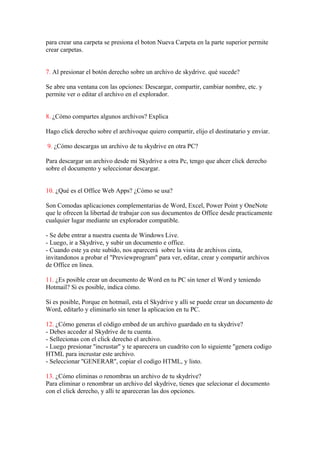 para crear una carpeta se presiona el boton Nueva Carpeta en la parte superior permite
crear carpetas.


7. Al presionar el botón derecho sobre un archivo de skydrive. qué sucede?

Se abre una ventana con las opciones: Descargar, compartir, cambiar nombre, etc. y
permite ver o editar el archivo en el explorador.


8. ¿Cómo compartes algunos archivos? Explica

Hago click derecho sobre el archivoque quiero compartir, elijo el destinatario y enviar.

9. ¿Cómo descargas un archivo de tu skydrive en otra PC?

Para descargar un archivo desde mi Skydrive a otra Pc, tengo que ahcer click derecho
sobre el documento y seleccionar descargar.


10. ¿Qué es el Office Web Apps? ¿Cómo se usa?

Son Comodas aplicaciones complementarias de Word, Excel, Power Point y OneNote
que le ofrecen la libertad de trabajar con sus documentos de Office desde practicamente
cualquier lugar mediante un explorador compatible.

- Se debe entrar a nuestra cuenta de Windows Live.
- Luego, ir a Skydrive, y subir un documento e office.
- Cuando este ya este subido, nos aparecerá sobre la vista de archivos cinta,
invitandonos a probar el ''Previewprogram'' para ver, editar, crear y compartir archivos
de Office en linea.

11. ¿Es posible crear un documento de Word en tu PC sin tener el Word y teniendo
Hotmail? Si es posible, indica cómo.

Si es posible, Porque en hotmail, esta el Skydrive y alli se puede crear un documento de
Word, editarlo y eliminarlo sin tener la aplicacion en tu PC.

12. ¿Cómo generas el código embed de un archivo guardado en tu skydrive?
- Debes acceder al Skydrive de tu cuenta.
- Sellecionas con el click derecho el archivo.
- Luego presionar ''incrustar'' y te aparecera un cuadrito con lo siguiente ''genera codigo
HTML para incrustar este archivo.
- Seleccionar ''GENERAR'', copiar el codigo HTML, y listo.

13. ¿Cómo eliminas o renombras un archivo de tu skydrive?
Para eliminar o renombrar un archivo del skydrive, tienes que selecionar el documento
con el click derecho, y alli te apareceran las dos opciones.
 