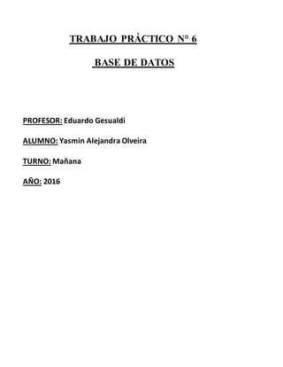 TRABAJO PRÁCTICO N° 6
BASE DE DATOS
PROFESOR: Eduardo Gesualdi
ALUMNO: Yasmin Alejandra Olveira
TURNO: Mañana
AÑO: 2016
 