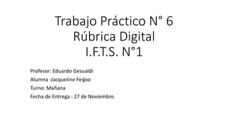 Trabajo Práctico N° 6
Rúbrica Digital
I.F.T.S. N°1
Profesor: Eduardo Gesualdi
Alumna :Jacqueline Feijoo
Turno: Mañana
Fecha de Entrega : 27 de Noviembre.
 