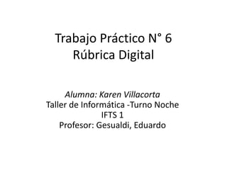 Trabajo Práctico N° 6
Rúbrica Digital
Alumna: Karen Villacorta
Taller de Informática -Turno Noche
IFTS 1
Profesor: Gesualdi, Eduardo
 