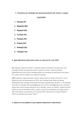 1. Enumera las medidas de almacenamiento de menor a mayor

                                     capacidad.

   1. Kilobyte (Kb

   2. Megabyte (Mb)

   3. Gigabyte (Gb)

   4. Terabyte (Tb)

   5. Petabyte (Pb)

   6. Exabyte (Eb)

   7. Zattabyte (Zb)

   8. Yottabyte (Yb)




2. ¿Qué diferencia existe entre enviar un mail con CC y con CCO?




CC: significa "copia de carbón". Cualquier persona incluida en el campo CC: del
mensaje recibirá una copia del mismo cuando lo envíes. Todos los demás
destinatarios de ese mismo mensaje podrán ver mediante la información del campo
CC: quién más ha recibido una copia del mensaje.

CCO: significa "copia de carbón oculta". Ésta función es similar a la de CC: con la
diferencia que los destinatarios de CCO: son invisibles para todos los demás
destinatarios del mensaje (incluyendo los demás destinatarios de CCO: ). Por ejemplo,
si enviás un mensaje Para: juanjo@yahoo.com y CCO: juana@yahoo.com, entonces
juanjo sólo verá su propia dirección en el mensaje. Juana, en cambio, "estará al tanto";
podrá ver que el mensaje es Para: juanjo, y que le has mandado una copia oculta a
ella. Para añadir una dirección en el campo CCO: hacé clic en el enlace "Mostrar
CCO" a la derecha del campo "Para:" .




3. Explica con tus palabras lo que significa hipertexto e hiperenlace.
 