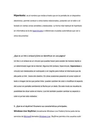 Hipertexto: es el nombre que recibe el texto que en la pantalla de un dispositivo

electrónico, permite conducir a otros textos relacionados, pulsando con el ratón o el

teclado en ciertas zonas sensibles y destacadas. La forma más habitual de hipertexto

en informática es la de hipervínculos o referencias cruzadas automáticas que van a

otros documentos




¿Que es un link o enlace?¿Cómo se identifican en una página?

Un liks o un enlace es un vínculo que puedes hacer para aceder de manera rápida a

un determinado lugar de la internet. Algunos link (enlace, hipervínculo, hiperenlace o

vínculo) son destacados en subrayado o en negrita para indicar al internauta que de

ella parte un link ,hacia otro destino. En otras ocasiones pasando el cursor sobre el

texto o imagen de los que parten links pueden cambiar de color o modificar el aspecto

del cursor en pantalla cambiando la flecha por un dedo. De este modo se visualiza la

posibilidad de clicar sobre el mismo. Los link también pueden cambiar su aspecto o

color si ya han sido visitados.




5. ¿Qué es el skydrive? Enumera sus características principales.

Windows Live SkyDrive (inicialmente Windows Live Folders) forma parte de los

servicios de Microsoft llamados Windows Live. SkyDrive permite a los usuarios subir
 
